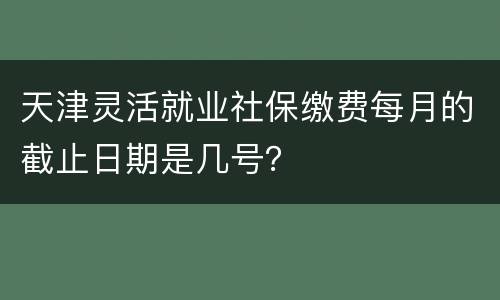 天津灵活就业社保缴费每月的截止日期是几号？