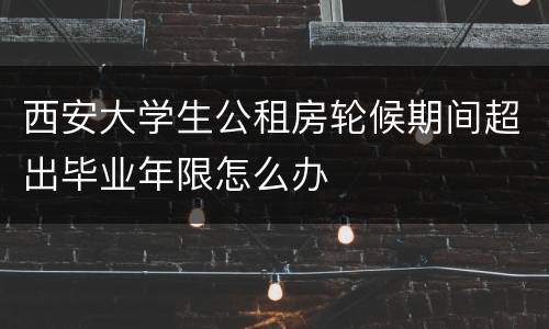 西安大学生公租房轮候期间超出毕业年限怎么办