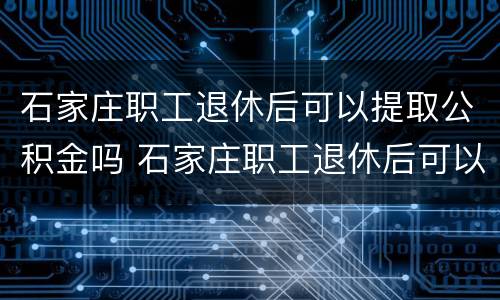 石家庄职工退休后可以提取公积金吗 石家庄职工退休后可以提取公积金吗