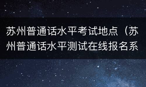 苏州普通话水平考试地点（苏州普通话水平测试在线报名系统）