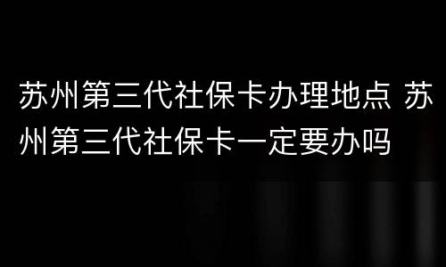 苏州第三代社保卡办理地点 苏州第三代社保卡一定要办吗