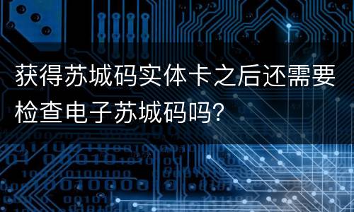 获得苏城码实体卡之后还需要检查电子苏城码吗？
