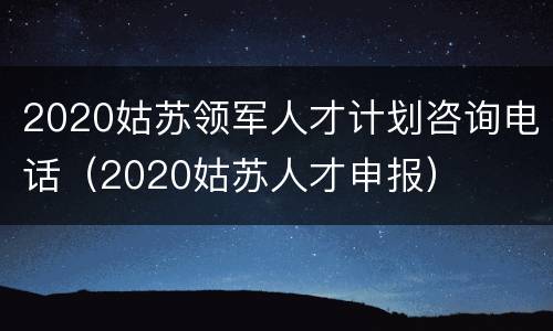 2020姑苏领军人才计划咨询电话（2020姑苏人才申报）