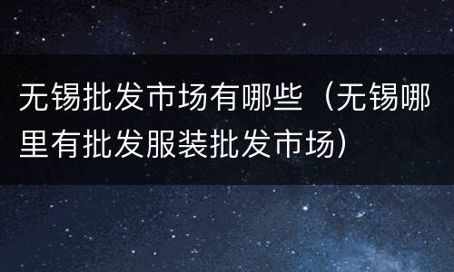 无锡批发市场有哪些（无锡哪里有批发服装批发市场）