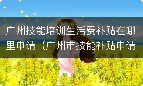 广州技能培训生活费补贴在哪里申请（广州市技能补贴申请流程）