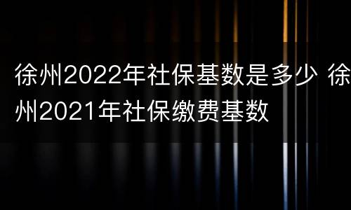 徐州2022年社保基数是多少 徐州2021年社保缴费基数
