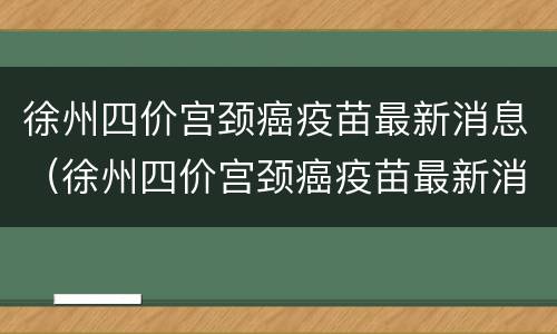 徐州四价宫颈癌疫苗最新消息（徐州四价宫颈癌疫苗最新消息价格）