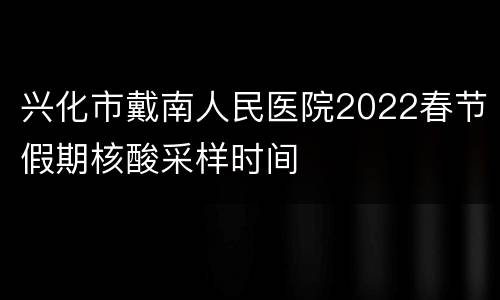 兴化市戴南人民医院2022春节假期核酸采样时间