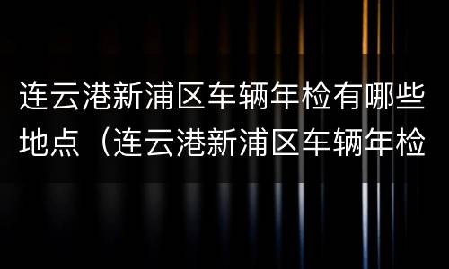 连云港新浦区车辆年检有哪些地点（连云港新浦区车辆年检有哪些地点检测）