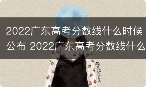 2022广东高考分数线什么时候公布 2022广东高考分数线什么时候公布的