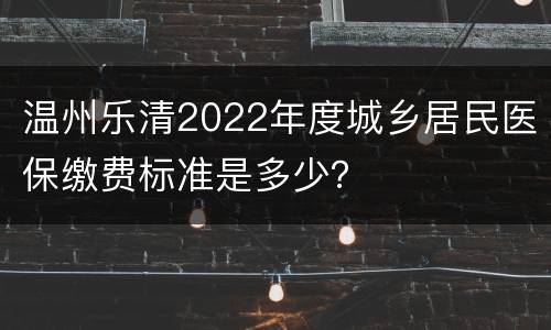 温州乐清2022年度城乡居民医保缴费标准是多少？