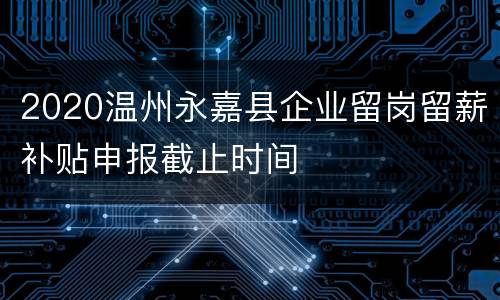 2020温州永嘉县企业留岗留薪补贴申报截止时间