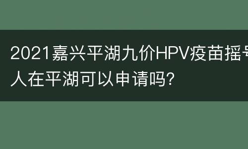 2021嘉兴平湖九价HPV疫苗摇号人在平湖可以申请吗？