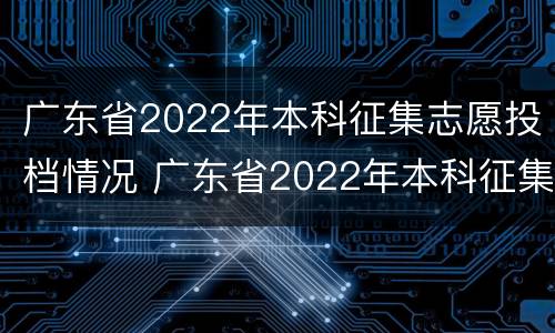 广东省2022年本科征集志愿投档情况 广东省2022年本科征集志愿投档情况如何