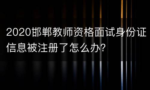 2020邯郸教师资格面试身份证信息被注册了怎么办？