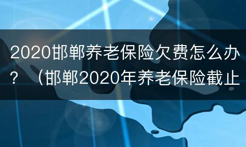 2020邯郸养老保险欠费怎么办？（邯郸2020年养老保险截止时间）