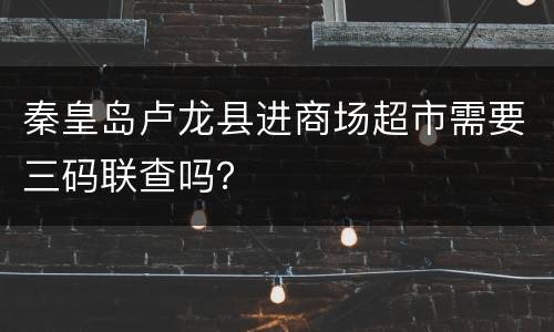 秦皇岛卢龙县进商场超市需要三码联查吗？