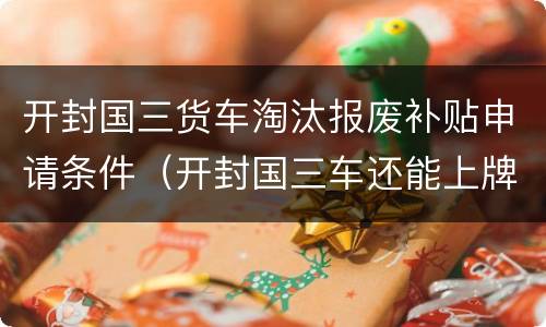 开封国三货车淘汰报废补贴申请条件（开封国三车还能上牌吗）
