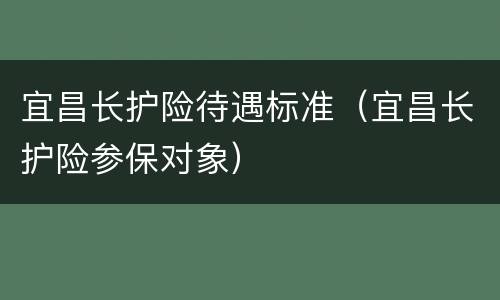 宜昌长护险待遇标准（宜昌长护险参保对象）