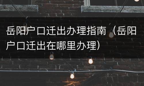 岳阳户口迁出办理指南（岳阳户口迁出在哪里办理）