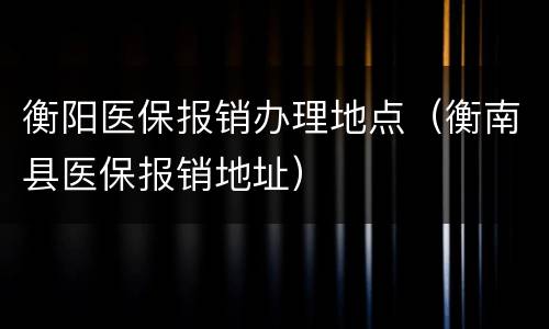 衡阳医保报销办理地点（衡南县医保报销地址）