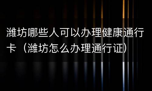 潍坊哪些人可以办理健康通行卡（潍坊怎么办理通行证）