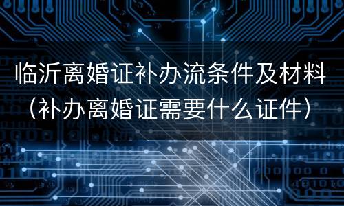 临沂离婚证补办流条件及材料（补办离婚证需要什么证件）
