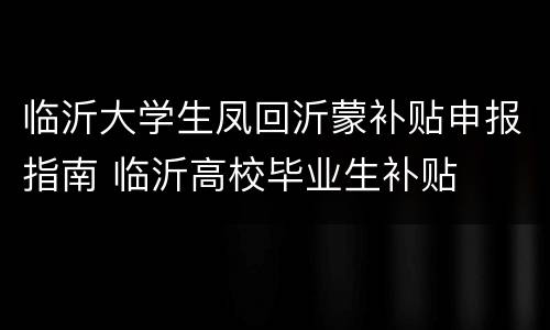 临沂大学生凤回沂蒙补贴申报指南 临沂高校毕业生补贴