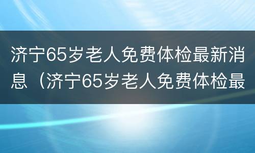 济宁65岁老人免费体检最新消息（济宁65岁老人免费体检最新消息查询）