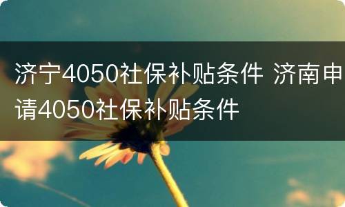济宁4050社保补贴条件 济南申请4050社保补贴条件