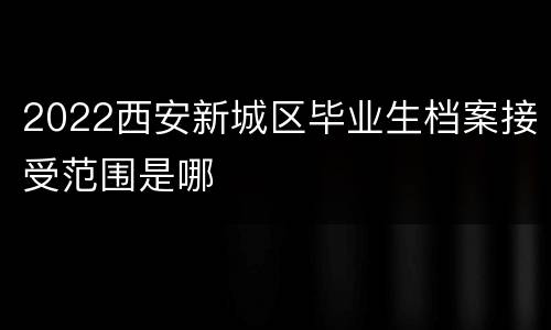 2022西安新城区毕业生档案接受范围是哪