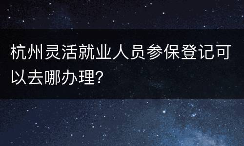杭州灵活就业人员参保登记可以去哪办理？