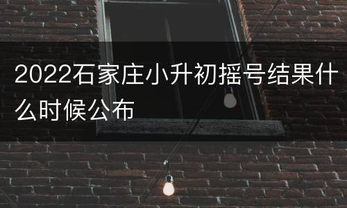 2022石家庄小升初摇号结果什么时候公布