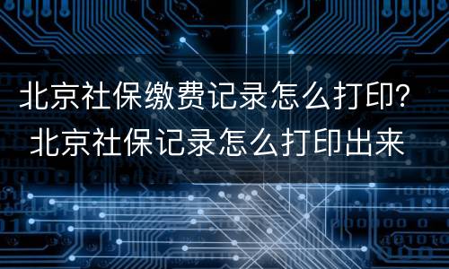 北京社保缴费记录怎么打印？ 北京社保记录怎么打印出来