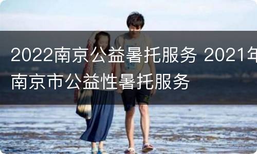 2022南京公益暑托服务 2021年南京市公益性暑托服务