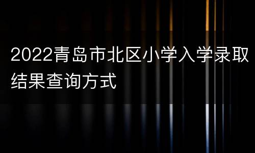 2022青岛市北区小学入学录取结果查询方式