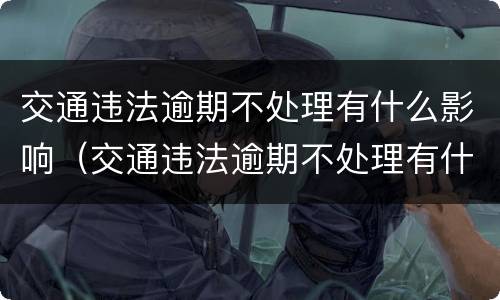 交通违法逾期不处理有什么影响（交通违法逾期不处理有什么影响没）