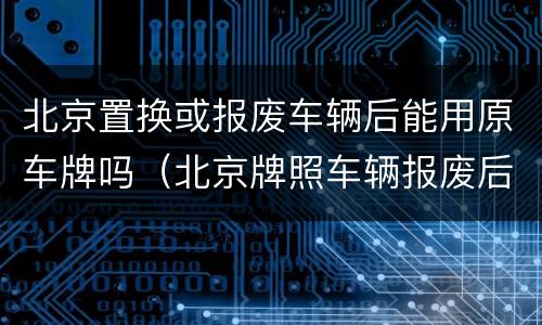 北京置换或报废车辆后能用原车牌吗（北京牌照车辆报废后牌照还可以用吗）