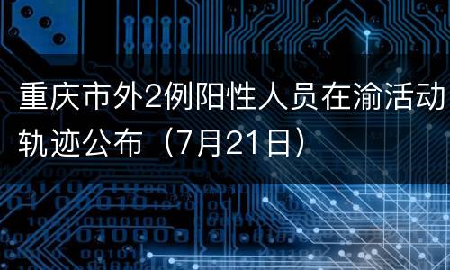 重庆市外2例阳性人员在渝活动轨迹公布（7月21日）