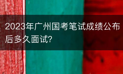 2023年广州国考笔试成绩公布后多久面试？
