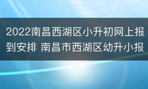 2022南昌西湖区小升初网上报到安排 南昌市西湖区幼升小报名