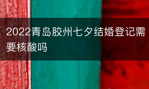 2022青岛胶州七夕结婚登记需要核酸吗