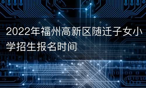 2022年福州高新区随迁子女小学招生报名时间
