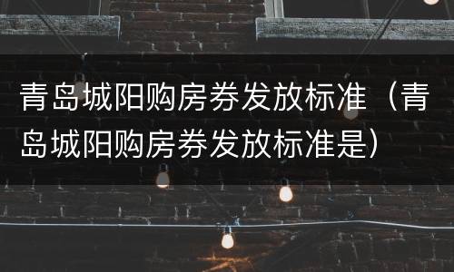 青岛城阳购房券发放标准（青岛城阳购房券发放标准是）