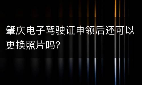 肇庆电子驾驶证申领后还可以更换照片吗？