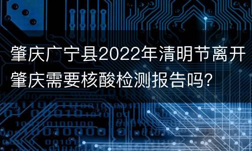 肇庆广宁县2022年清明节离开肇庆需要核酸检测报告吗？