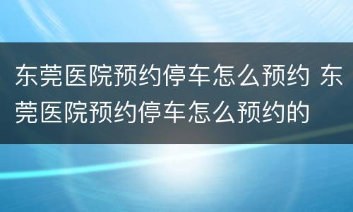 东莞医院预约停车怎么预约 东莞医院预约停车怎么预约的