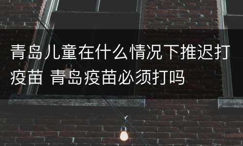 青岛儿童在什么情况下推迟打疫苗 青岛疫苗必须打吗