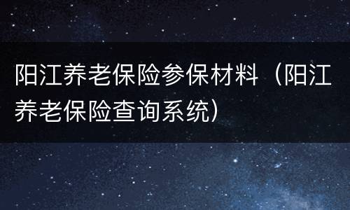 阳江养老保险参保材料（阳江养老保险查询系统）