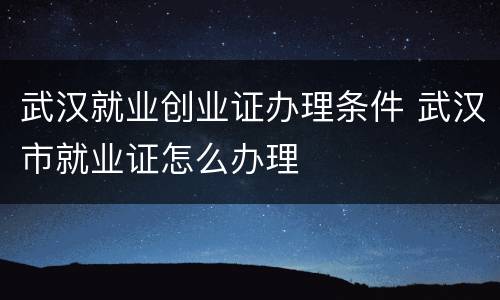 武汉就业创业证办理条件 武汉市就业证怎么办理